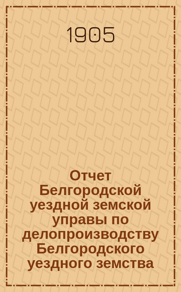 Отчет Белгородской уездной земской управы по делопроизводству Белгородского уездного земства... за 1904 год
