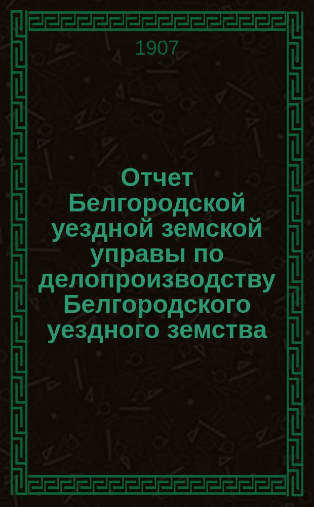 Отчет Белгородской уездной земской управы по делопроизводству Белгородского уездного земства... за 1906 год