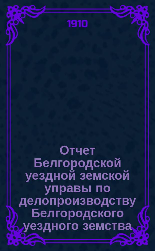 Отчет Белгородской уездной земской управы по делопроизводству Белгородского уездного земства... за 1909 год