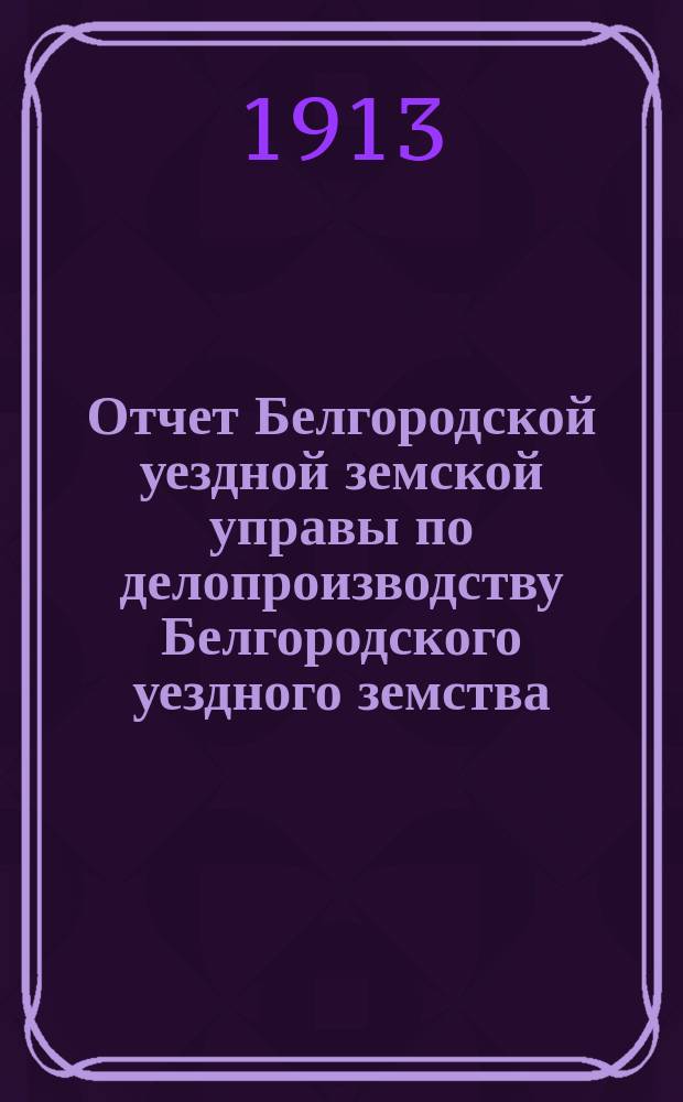 Отчет Белгородской уездной земской управы по делопроизводству Белгородского уездного земства... за 1912 год