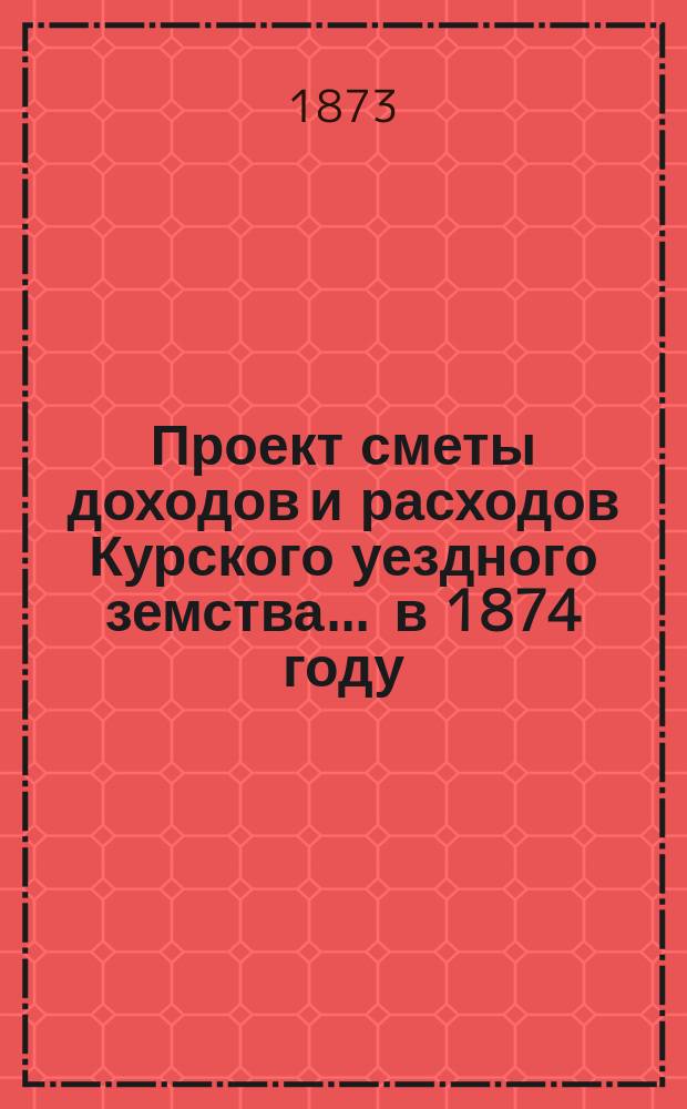 Проект сметы доходов и расходов Курского уездного земства ... в 1874 году