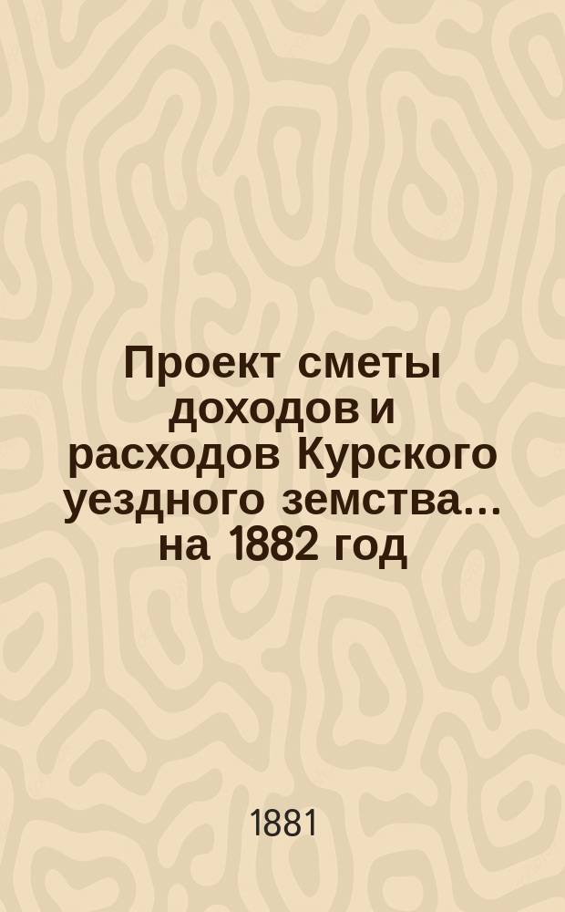 Проект сметы доходов и расходов Курского уездного земства ... на 1882 год