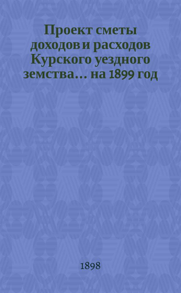 Проект сметы доходов и расходов Курского уездного земства ... на 1899 год