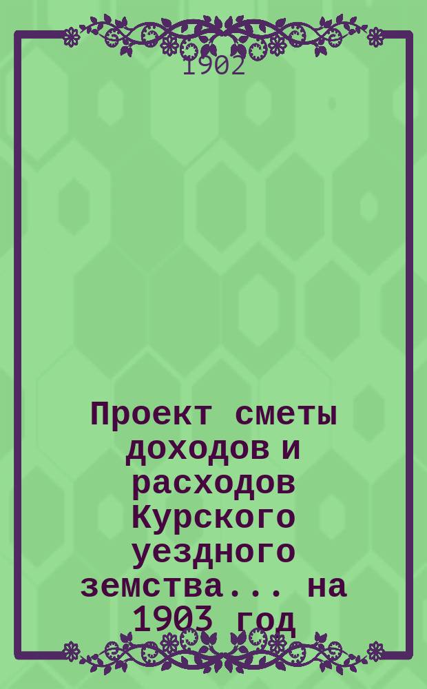 Проект сметы доходов и расходов Курского уездного земства ... на 1903 год
