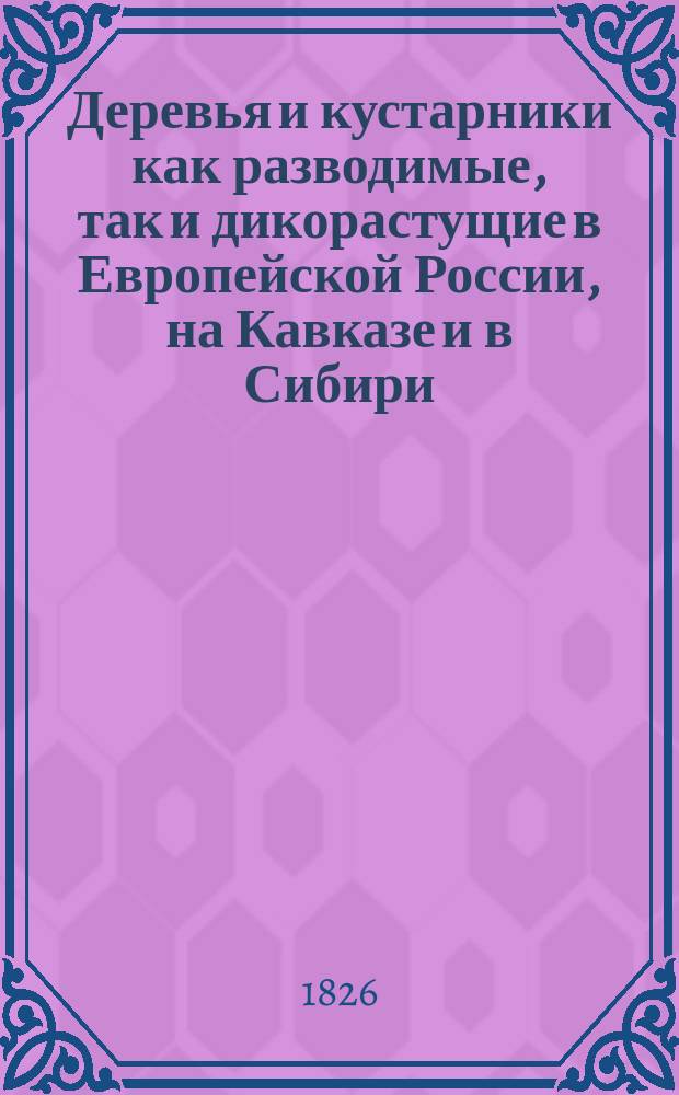 Деревья и кустарники как разводимые, так и дикорастущие в Европейской России, на Кавказе и в Сибири : С подроб. описанием до 800 видов и указанием способов размножения большинства из них. Ч. 1