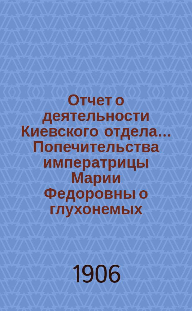 Отчет о деятельности Киевского отдела... Попечительства императрицы Марии Федоровны о глухонемых... ... за 1905 г.
