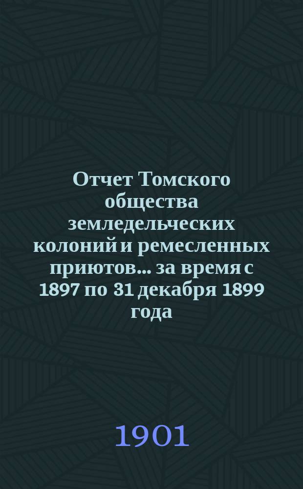 Отчет Томского общества земледельческих колоний и ремесленных приютов... за время с 1897 по 31 декабря 1899 года