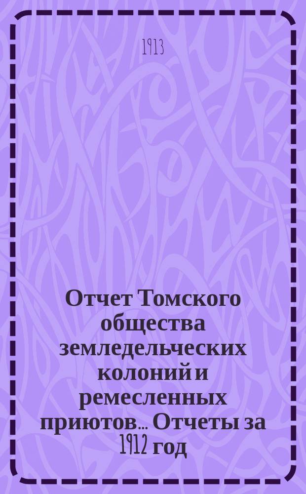Отчет Томского общества земледельческих колоний и ремесленных приютов... Отчеты за 1912 год : Отчеты за 1912 год ; Смета на 1913 год ; Список членов Общества