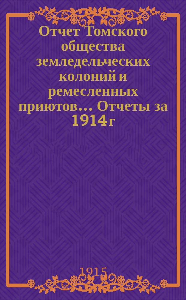 Отчет Томского общества земледельческих колоний и ремесленных приютов... Отчеты за 1914 г. : Отчеты за 1914 г. ; Смета на 1915 год ; Список членов Общества