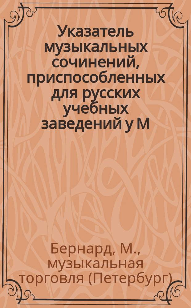 Указатель музыкальных сочинений, приспособленных для русских учебных заведений у М. Бернарда... комиссионера Придворной певческой капеллы и имп.-спб. театров в С.-Петербурге...