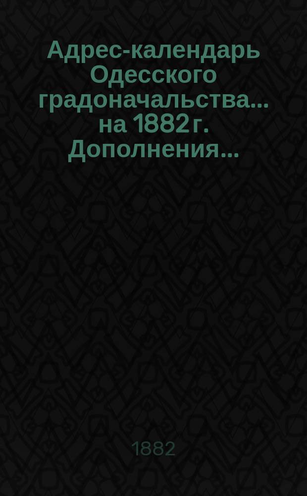 Адрес-календарь Одесского градоначальства... на 1882 г. Дополнения... : Перемены, происшедшие по 1-е августа 1882 г.