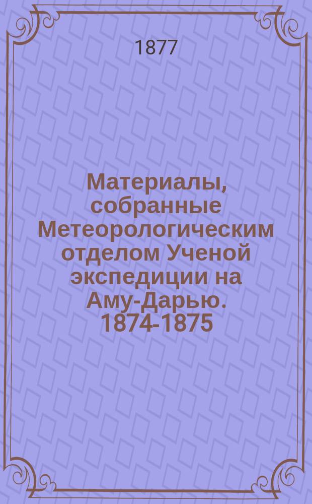 Материалы, собранные Метеорологическим отделом Ученой экспедиции на Аму-Дарью. 1874-1875 : Вып. 1-