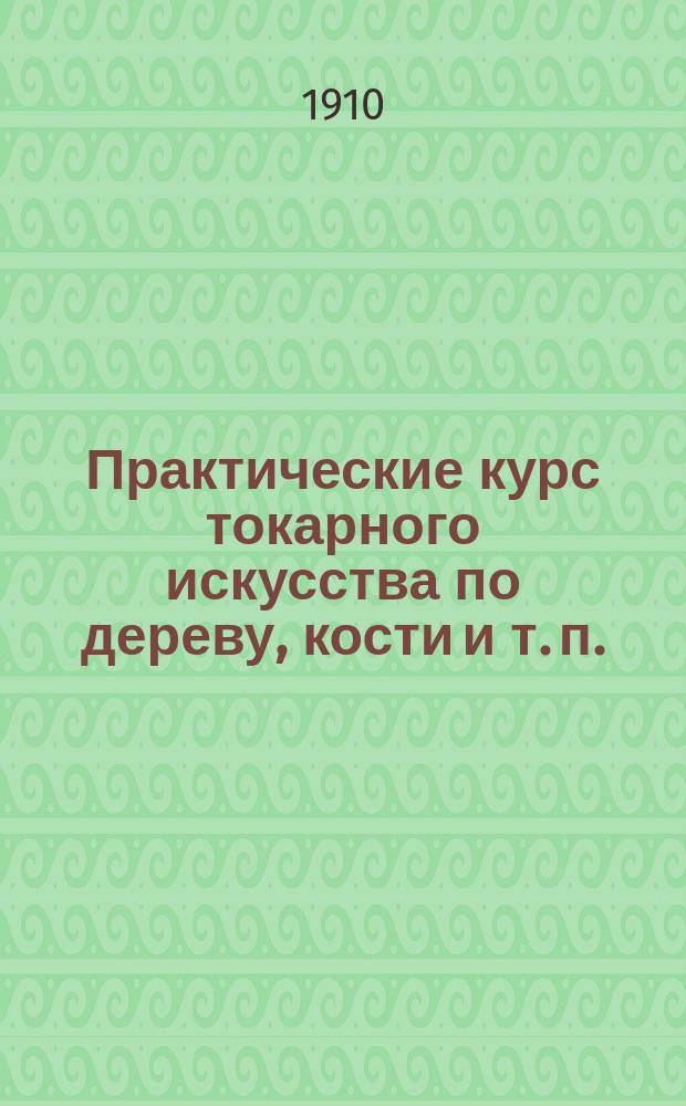 Практические курс токарного искусства по дереву, кости и т. п. : Пособие для гг. преподавателей техн. и ремесленных школ и любителей