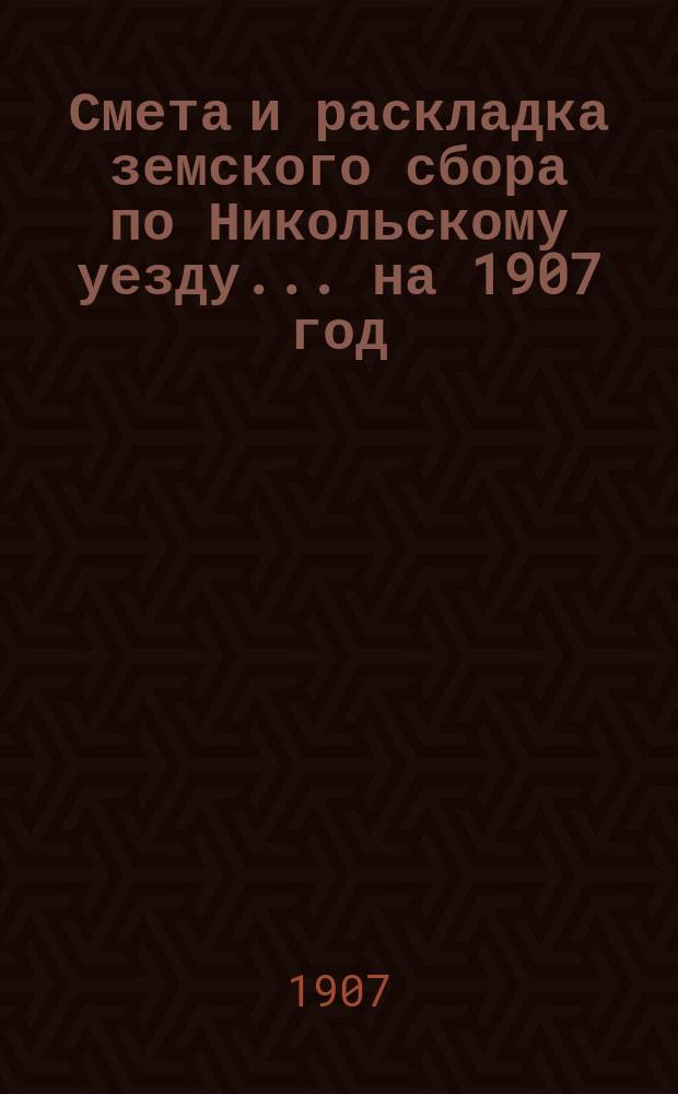 Смета и раскладка земского сбора по Никольскому уезду... ... на 1907 год
