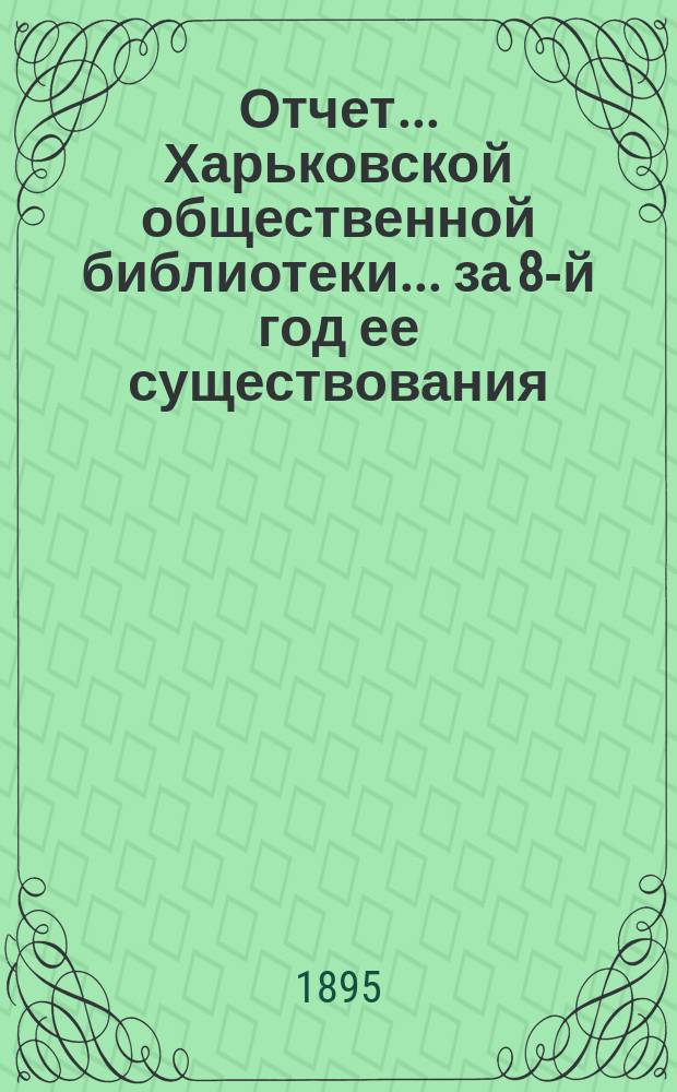 Отчет... Харьковской общественной библиотеки... за 8-й год ее существования : за 8-й год ее существования. (С 26 сент. 1893 г. по 1 окт. 1894 г.) и протоколы общих собраний 11 дек. 1894 г. и 14 февр. 1895 г.