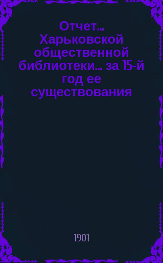 Отчет... Харьковской общественной библиотеки... за 15-й год ее существования : за 15-й год ее существования. (С 1-го окт. 1900 г. по 1-е окт. 1901 г.) и ее Филиального отделения (со 2 февр. по 1 окт. 1901 г.)