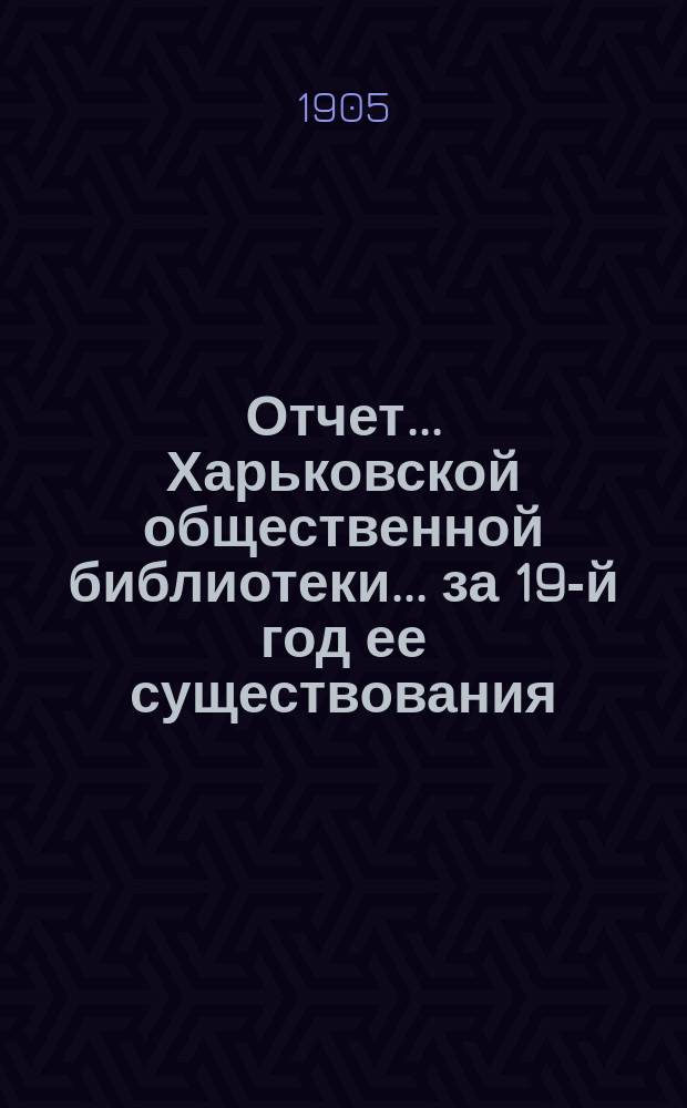 Отчет... Харьковской общественной библиотеки... за 19-й год ее существования : за 19-й год ее существования. (С 1-го окт. 1904 г. по 1-е окт. 1905 г.) и ее филиальных отделений: 1-го за 5-й год существования (с 1-го окт. 1904 г. по 1-е окт. 1905 г.), 2-го за 1-й год существования (с 1-го июля 1905 г. по 1-е окт. 1905 г.)