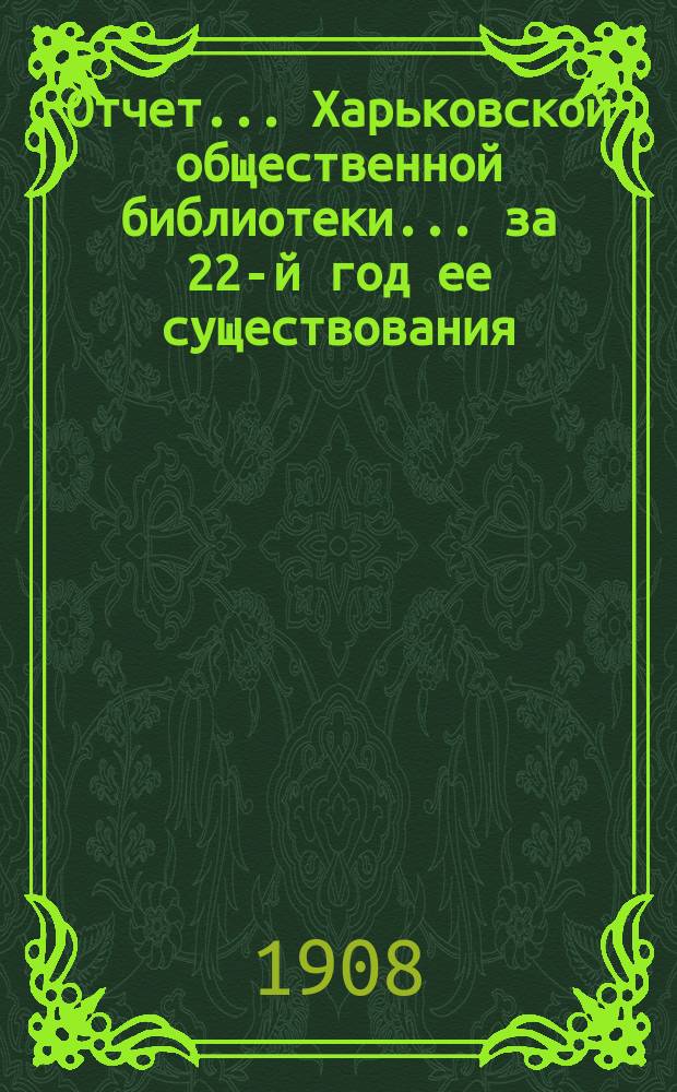 Отчет... Харьковской общественной библиотеки... за 22-й год ее существования : за 22-й год ее существования. (С 1-го окт. 1907 г. по 1-е окт. 1908 г.) и ее филиальных отделений (с 1-го окт. 1908 г. по 26-е февр. 1908 г.)