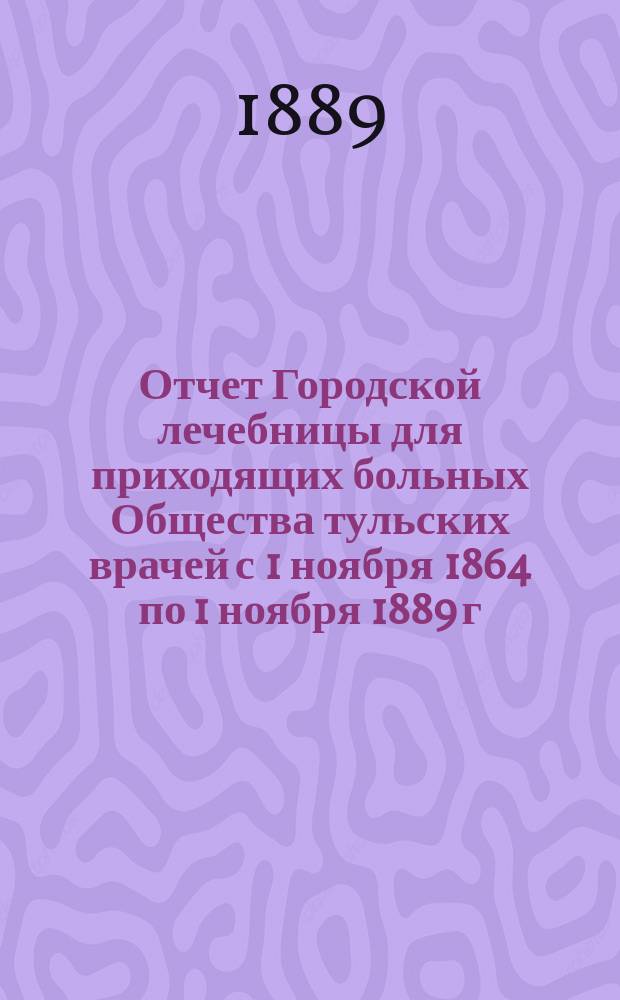 Отчет Городской лечебницы для приходящих больных Общества тульских врачей с 1 ноября 1864 по 1 ноября 1889 г., читанный 16-го ноября в заседании Совета Лечебницы