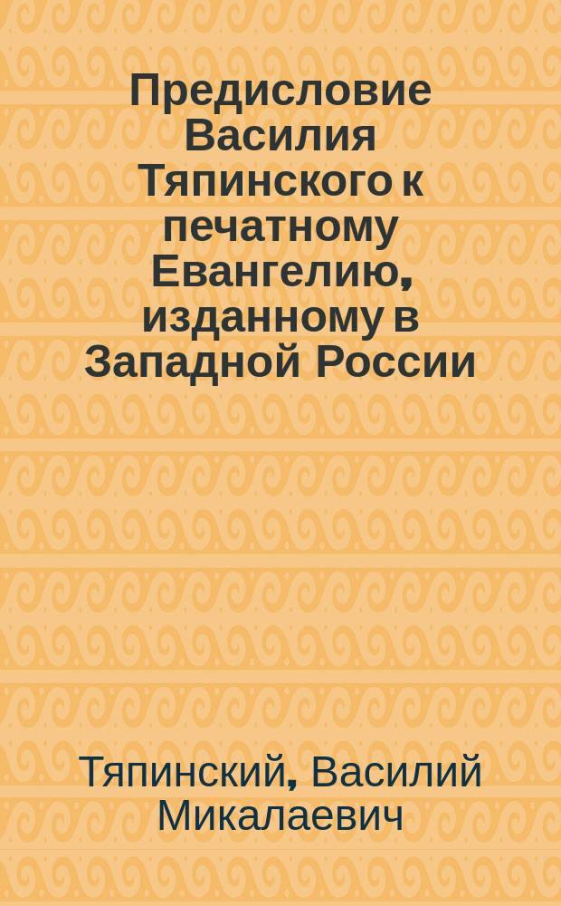 Предисловие Василия Тяпинского к печатному Евангелию, изданному в Западной России, около 1570 года : (Из: Киевская старина, 1889, янв.-март, т. 24, Прил. 2, II, 9 с.)