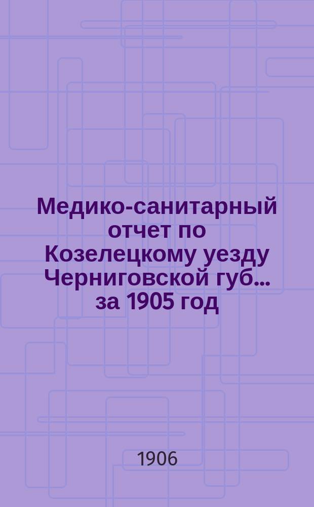 Медико-санитарный отчет по Козелецкому уезду Черниговской губ... за 1905 год