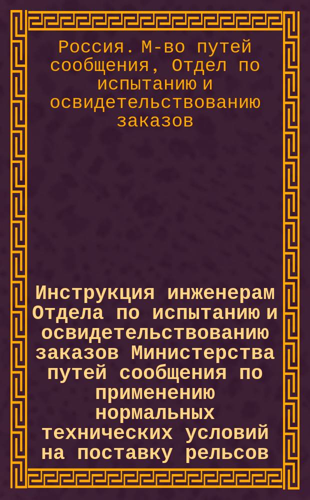 Инструкция инженерам Отдела по испытанию и освидетельствованию заказов Министерства путей сообщения по применению нормальных технических условий на поставку рельсов