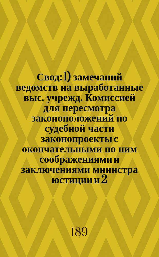 Свод: 1) замечаний ведомств на выработанные выс. учрежд. Комиссией для пересмотра законоположений по судебной части законопроекты с окончательными по ним соображениями и заключениями министра юстиции и 2) изменений, внесенных в проекты Комиссии самим министром юстиции : 1-