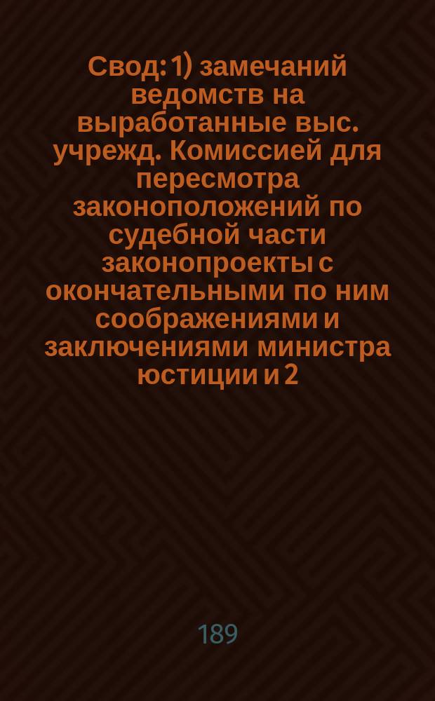 Свод: 1) замечаний ведомств на выработанные выс. учрежд. Комиссией для пересмотра законоположений по судебной части законопроекты с окончательными по ним соображениями и заключениями министра юстиции и 2) изменений, внесенных в проекты Комиссии самим министром юстиции : 1-. 1 : По Учреждению судебных установлений