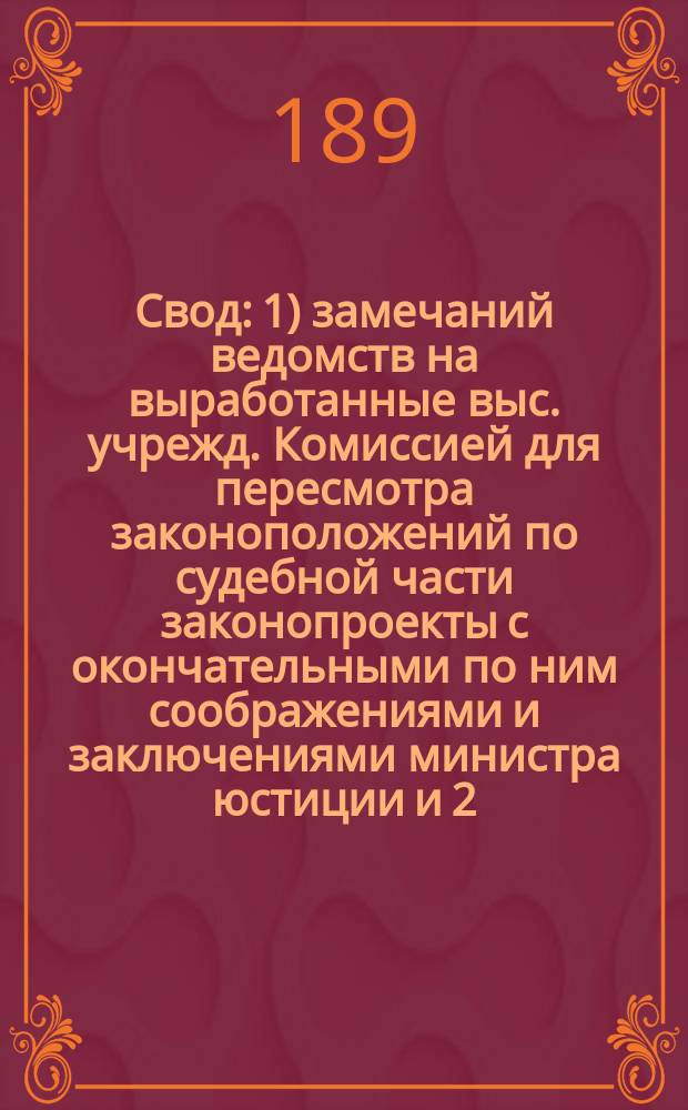 Свод: 1) замечаний ведомств на выработанные выс. учрежд. Комиссией для пересмотра законоположений по судебной части законопроекты с окончательными по ним соображениями и заключениями министра юстиции и 2) изменений, внесенных в проекты Комиссии самим министром юстиции : 1-. 2 : По Уставу гражданского судопроизводства