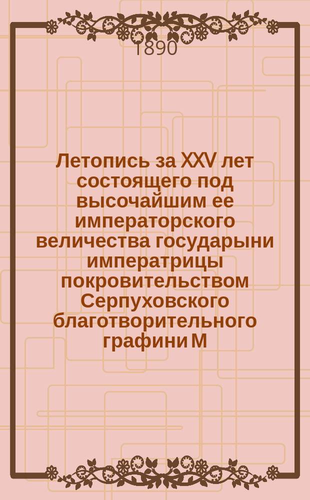 Летопись за XXV лет состоящего под высочайшим ее императорского величества государыни императрицы покровительством Серпуховского благотворительного графини М.Ф. Соллогуб общества : 1864-1889 г. по 1 июля