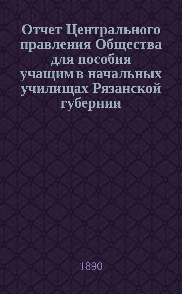Отчет Центрального правления Общества для пособия учащим в начальных училищах Рязанской губернии... ... за 1889 год : ... за 1889 год и Журнал общего собрания 31-го января