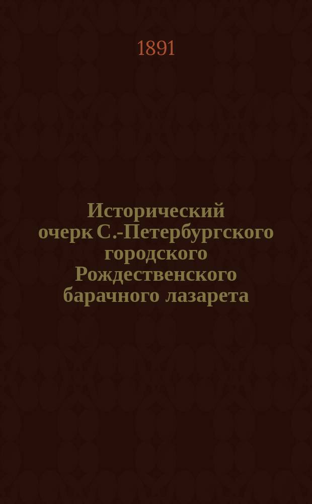 Исторический очерк С.-Петербургского городского Рождественского барачного лазарета, в память государыни императрицы Марии Александровны за 1866-1890 гг.