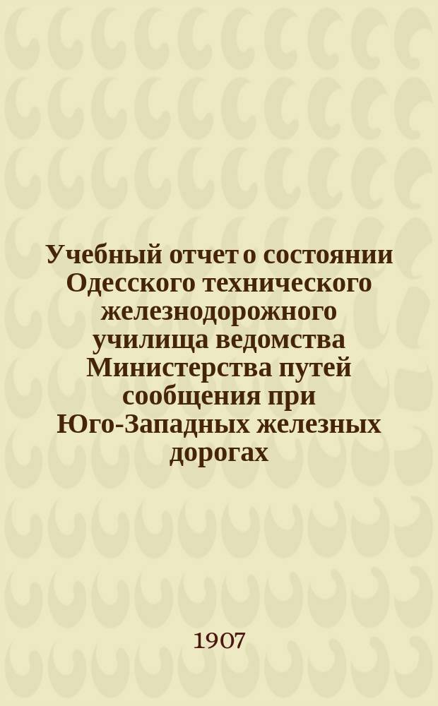 Учебный отчет о состоянии Одесского технического железнодорожного училища ведомства Министерства путей сообщения при Юго-Западных железных дорогах... за 1906-1907 учебный год