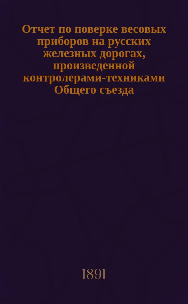 Отчет по поверке весовых приборов на русских железных дорогах, произведенной контролерами-техниками Общего съезда... ... в 1890 и 1891 гг.