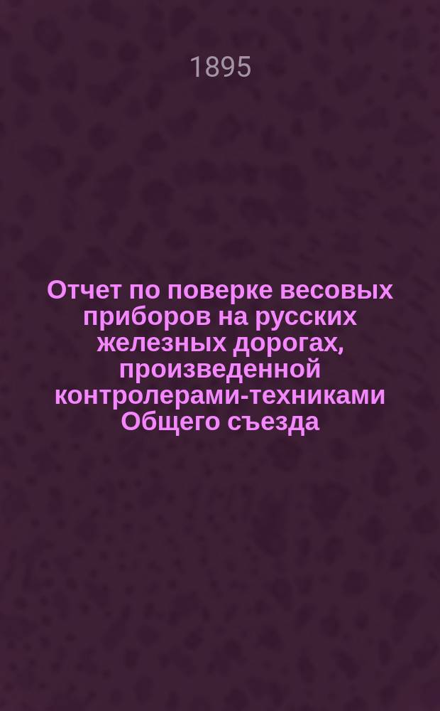 Отчет по поверке весовых приборов на русских железных дорогах, произведенной контролерами-техниками Общего съезда... ... в 1894 году
