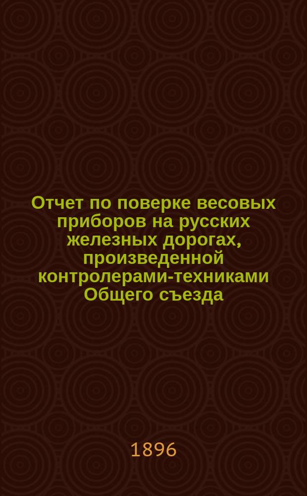 Отчет по поверке весовых приборов на русских железных дорогах, произведенной контролерами-техниками Общего съезда... ... в 1895 году