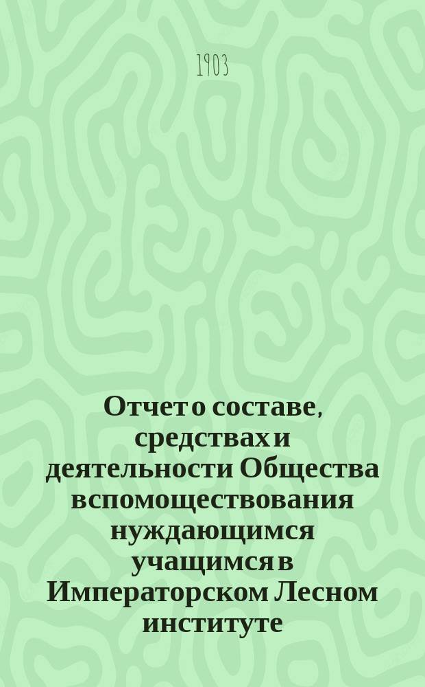 Отчет о составе, средствах и деятельности Общества вспомоществования нуждающимся учащимся в Императорском Лесном институте... за время с 1-го января 1902 г. по 1 января 1903 г.