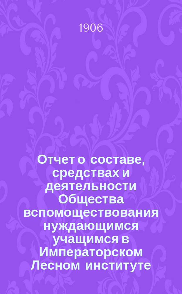 Отчет о составе, средствах и деятельности Общества вспомоществования нуждающимся учащимся в Императорском Лесном институте... за время с 1 января 1904 г. по 1 января 1906 г.