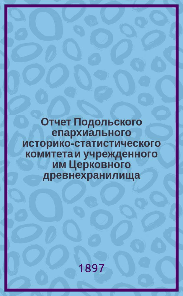 Отчет Подольского епархиального историко-статистического комитета и учрежденного им Церковного древнехранилища... ... за 1896 год