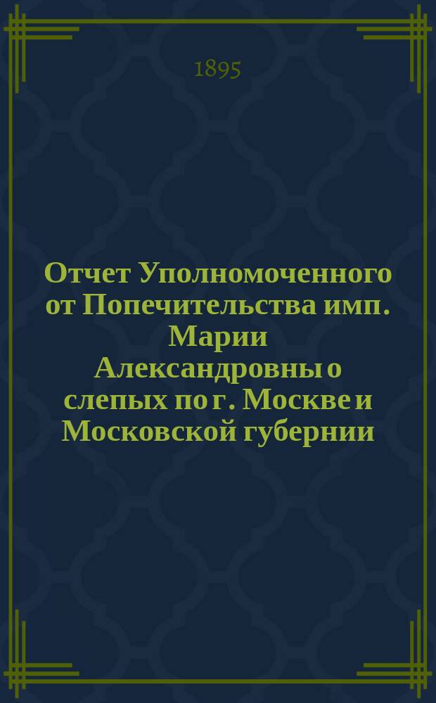 Отчет Уполномоченного от Попечительства имп. Марии Александровны о слепых по г. Москве и Московской губернии ... за 1894 год
