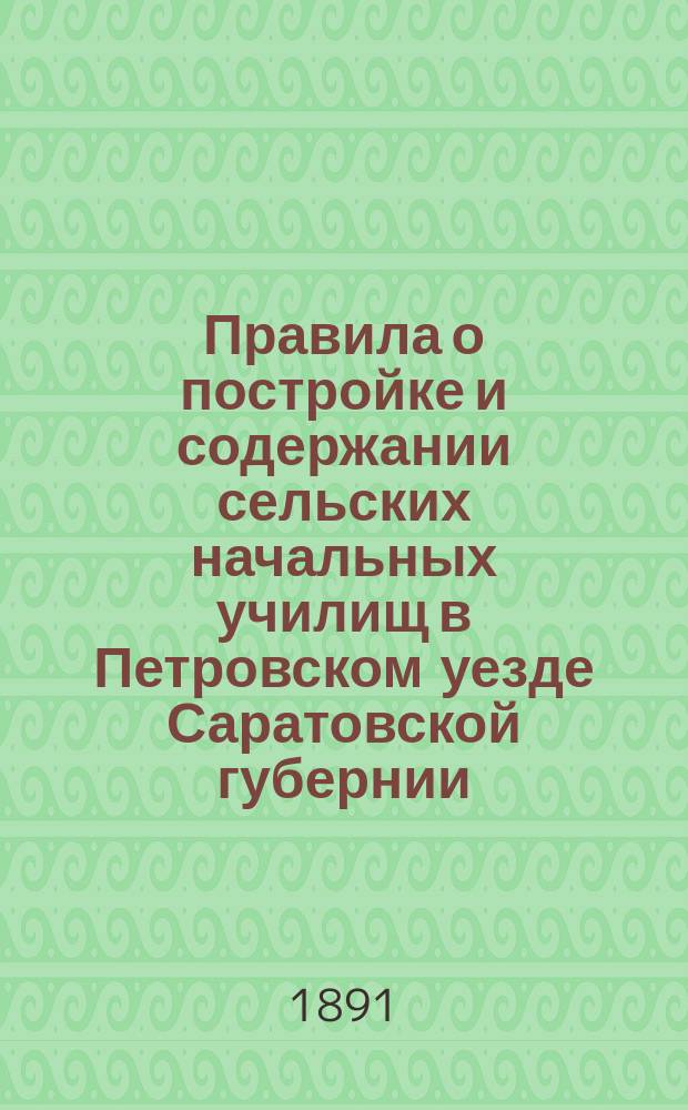 Правила о постройке и содержании сельских начальных училищ в Петровском уезде Саратовской губернии, утвержденные 20-го октября 1890 года постановлением XXV Петровского уездного очередного земского собрания