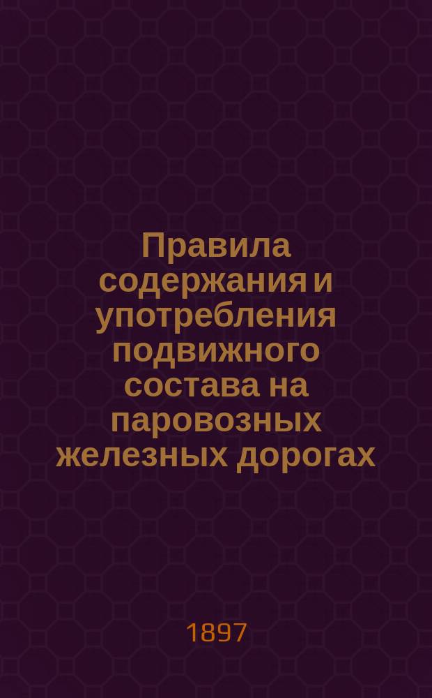 Правила содержания и употребления подвижного состава на паровозных железных дорогах, открытых для общественного пользования, с изменениями и дополнениями по 1 июля 1897 г. и действующими правилами о паровозных и других паровых котлах : Утв. г. министром пут. сообщ. 11 апр. 1891 г