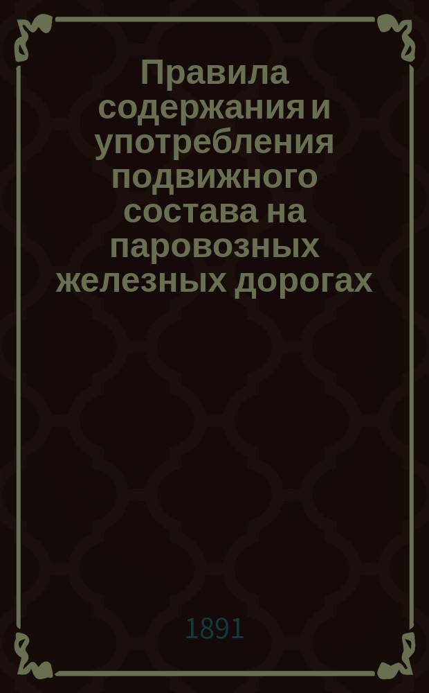 Правила содержания и употребления подвижного состава на паровозных железных дорогах, открытых для общественного пользования : Утв. 11 апр. 1891 г.