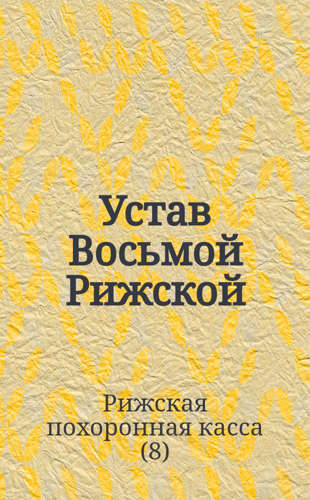 Устав Восьмой Рижской (Лифляндской губернии) похоронной кассы : Утв. 16 февр. 1891 г. : Изм. 21 авг. 1893 г. и 18 дек. 1896 г.