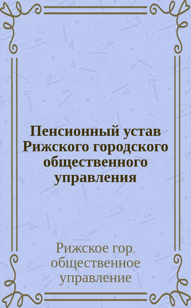 Пенсионный устав Рижского городского общественного управления : Утв. Риж. гор. думою 2 июля 1879 г.