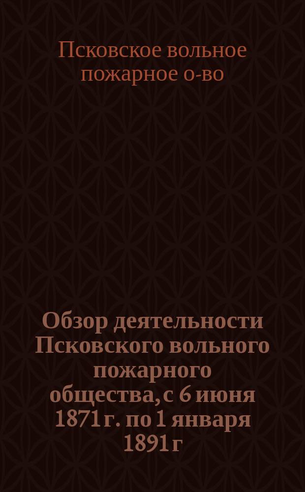 Обзор деятельности Псковского вольного пожарного общества, с 6 июня 1871 г. по 1 января 1891 г.