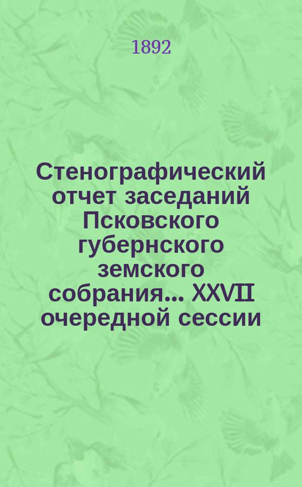 Стенографический отчет заседаний Псковского губернского земского собрания... ... XXVII очередной сессии, с 4 по 16 декабря 1891 г.
