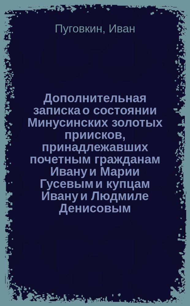 Дополнительная записка о состоянии Минусинских золотых приисков, принадлежавших почетным гражданам Ивану и Марии Гусевым и купцам Ивану и Людмиле Денисовым, на разработку которых учреждено и состоялось ныне высочайше утвержденное Акционерное общество