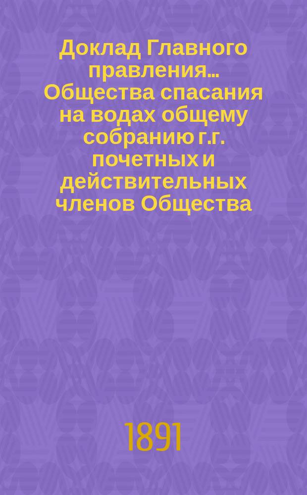 Доклад Главного правления... Общества спасания на водах общему собранию г.г. почетных и действительных членов Общества... ... 10 апреля 1891 года