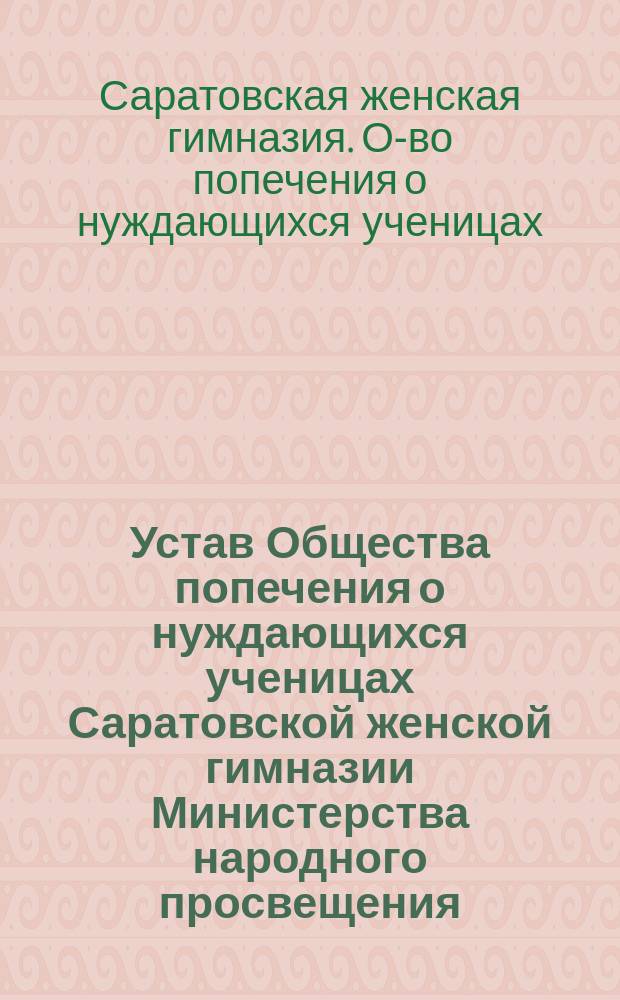 Устав Общества попечения о нуждающихся ученицах Саратовской женской гимназии Министерства народного просвещения, учрежденной г-жею Ульрих : Утв. 10 февр. 1891 г